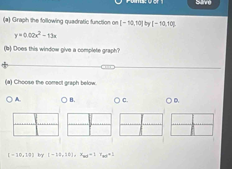 Points: 0 of1 Save 
(a) Graph the following quadratic function on [-10,10] by [-10,10].
y=0.02x^2-13x
(b) Does this window give a complete graph? 
(a) Choose the correct graph below. 
A. 
B. 
C. 
D.
[-10,10] by [-10,10], X_scl=1Y_scl=1