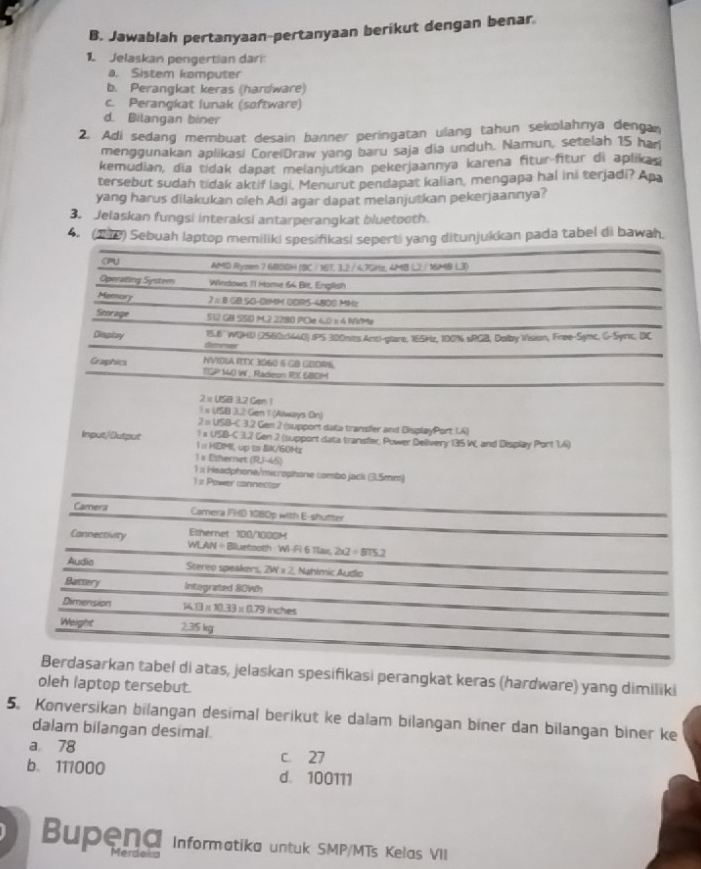 Jawablah pertanyaan-pertanyaan berikut dengan benar
1 Jelaskan pengertian dari:
a. Sistem komputer
b. Perangkat keras (hardware)
c. Perangkat lunak (software)
d. Bilangan biner
2. Adi sedang membuat desain banner peringatan ulang tahun sekolahnya dengan
menggunakan aplikasi CoreiDraw yang baru saja dia unduh. Namun, setelah 15 har
kemudian, dia tidak dapat melanjutkan pekerjaannya karena fitur-fitur di aplikas)
tersebut sudah tidak aktif lagi. Menurut pendapat kalian, mengapa hal ini terjadi? Apa
yang harus dilakukan oleh Adi agar dapat melanjutkan pekerjaannya?
3. Jelaskan fungsi interaksi antarperangkat bluetooth.
4. (218) Sebuah laptop memiliki spesifikasi seperti yang ditunjukkan pada tabel di bawah.
CPU AMD Rymen 7 680OH (BC /16T. 3,2 / 4.7GHg, 4MB L2 / MMB L3)
Operating System Windows I'I Mome 64 Bit, English
Memary 2=8 1 GB 50-01MM DDRS-4800 MMz
Storage 512 GB SSD M.2 2280 PCle 6.0 x 4 NVMe
15.6'' WOHD (2560x5440) IPS 300nies Anti-glare, 165Hz, 100% sRGB, Dolby Vision, Free-Symc, G-Syric, DC
Divsplay distornes
NVIDLA ITX 3060 5 GB GEORS
Graphics IGP 1O W . Radeon RX 68OM
2=USB3.2Cen1
1* (1583.2Gen * (Always Dr)
2=USB-C3.2 Gen 2 (support data transfer and DisplayPort LA)
1* U58-C3.2 Gen 2 (support data transfler, Power Delivery 135 W, and Display Port 1.4)
Input/Dutput 1 :HDP up ts BK/60Hz
1x Ethernet (R)-45)
1 x Headphone/microphone combo jack (3.5mm)
1: Power cannector
Camera Camera PHD 1080p with E-shutter
Ethernet 100/1000M
Connectivity WLAN ÷Bluetsoth Wi-Fi 6 1lax. 2* 2=875.2
Audio
Stereo speakers. 2W=2 Nahimic Audio
Battery Integrated 80Wh
Dimension 14.13* 10.33* 0.79 ln ches
Weight 2.35 kg
Berdasarkan tabel di atas, jelaskan spesifikasi perangkat keras (hardware) yang dimiliki
oleh laptop tersebut.
5. Konversikan bilangan desimal berikut ke dalam bilangan biner dan bilangan biner ke
dalam bilangan desimal.
a 78 c. 27
b. 111000 d. 100111
Bupena Informatika untuk SMP/MTs Kelas VII