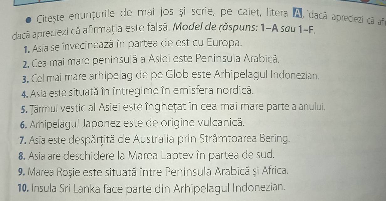 Citește enunțurile de mai jos și scrie, pe caiet, litera A, dacă apreciezi că af 
dacă apreciezi că afırmaţia este falsă. Model de răspuns: 1-A sau 1-F. 
1. Asia se învecinează în partea de est cu Europa. 
2. Cea mai mare peninsulă a Asiei este Peninsula Arabică. 
3. Cel mai mare arhipelag de pe Glob este Arhipelagul Indonezian. 
4. Asia este situată în întregime în emisfera nordică. 
5. Jărmul vestic al Asiei este îngheţat în cea mai mare parte a anului. 
6. Arhipelagul Japonez este de origine vulcanică. 
* 7. Asia este despărțită de Australia prin Strâmtoarea Bering. 
8. Asia are deschidere la Marea Laptev în partea de sud. 
9. Marea Roșie este situată între Peninsula Arabică și Africa. 
10. Insula Sri Lanka face parte din Arhipelagul Indonezian.