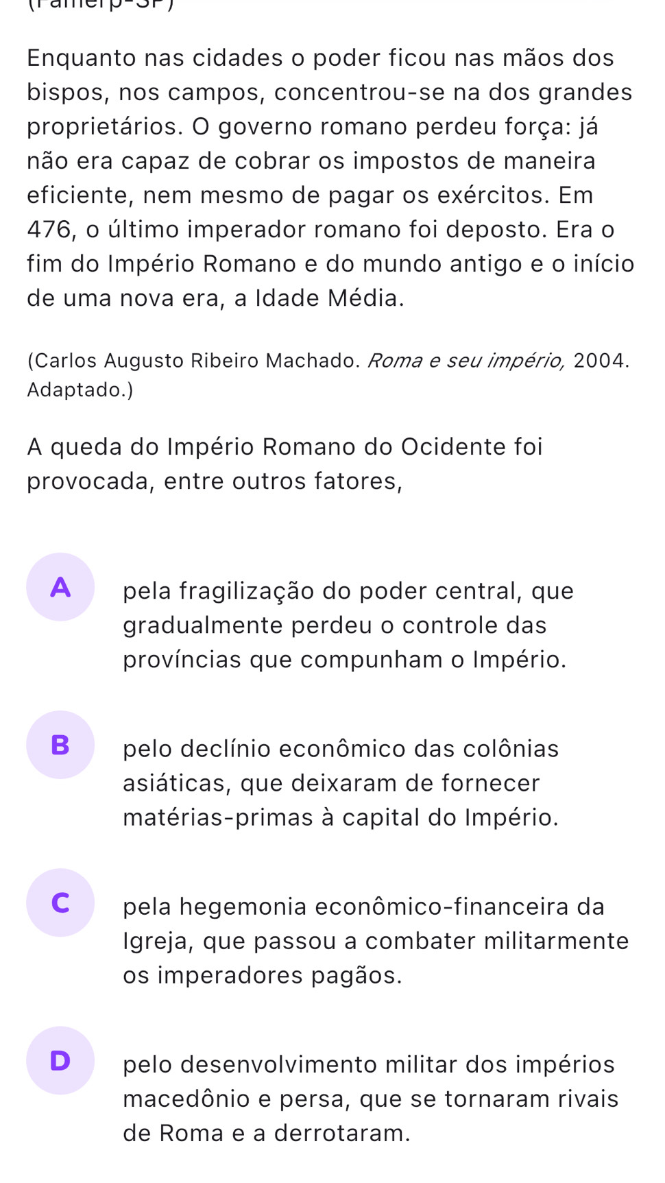 (Tame)
Enquanto nas cidades o poder ficou nas mãos dos
bispos, nos campos, concentrou-se na dos grandes
proprietários. O governo romano perdeu força: já
não era capaz de cobrar os impostos de maneira
eficiente, nem mesmo de pagar os exércitos. Em
476, o último imperador romano foi deposto. Era o
fim do Império Romano e do mundo antigo e o início
de uma nova era, a Idade Média.
(Carlos Augusto Ribeiro Machado. Roma e seu império, 2004.
Adaptado.)
A queda do Império Romano do Ocidente foi
provocada, entre outros fatores,
A pela fragilização do poder central, que
gradualmente perdeu o controle das
províncias que compunham o Império.
B pelo declínio econômico das colônias
asiáticas, que deixaram de fornecer
matérias-primas à capital do Império.
C pela hegemonia econômico-financeira da
Igreja, que passou a combater militarmente
os imperadores pagãos.
D₹ pelo desenvolvimento militar dos impérios
macedônio e persa, que se tornaram rivais
de Roma e a derrotaram.