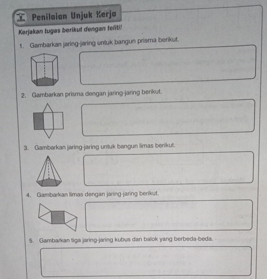 Penilaian Unjuk Kerja 
Kerjakan tugas berikut dengan teliti! 
1. Gambarkan jaring-jaring untuk bangun prisma berikut. 
2. Gambarkan prisma dengan jaring-jaring berikut. 
3. Gambarkan jaring-jaring untuk bangun limas berikut. 
4. Gambarkan limas dengan jaring-jaring berikut. 
5. Gambarkan tiga jaring-jaring kubus dan balok yang berbeda-beda.