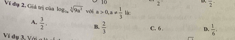 10
2 
D. overline 2^((·) 
Ví dụ 2. Giá trị của log _3a)sqrt[3](9a^2) với a>0, a!=  1/3  là:
A.  3/2 .
B.  2/3  C. 6. D.  1/6 . 
Ví dụ 3. Với a