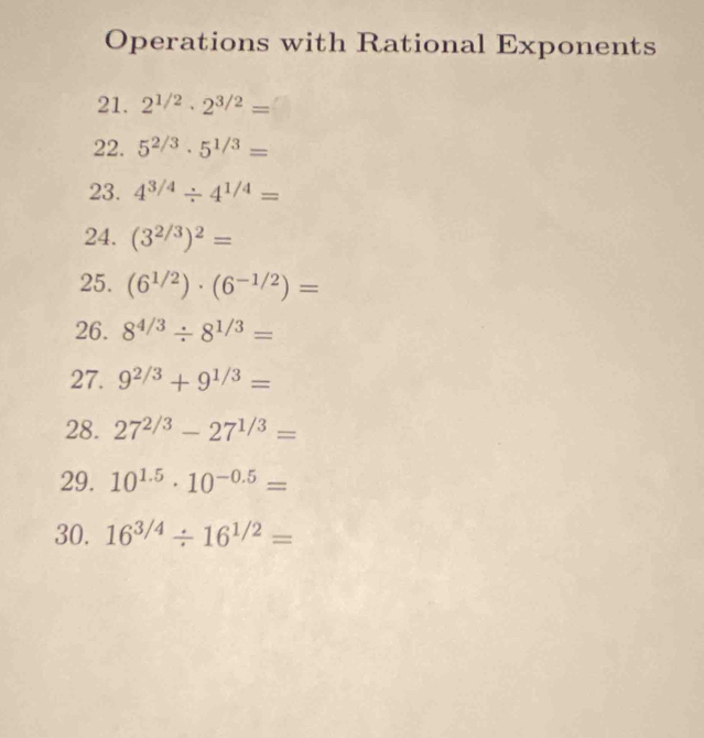 Operations with Rational Exponents 
21. 2^(1/2)· 2^(3/2)=
22. 5^(2/3)· 5^(1/3)=
23. 4^(3/4)/ 4^(1/4)=
24. (3^(2/3))^2=
25. (6^(1/2))· (6^(-1/2))=
26. 8^(4/3)/ 8^(1/3)=
27. 9^(2/3)+9^(1/3)=
28. 27^(2/3)-27^(1/3)=
29. 10^(1.5)· 10^(-0.5)=
30. 16^(3/4)/ 16^(1/2)=