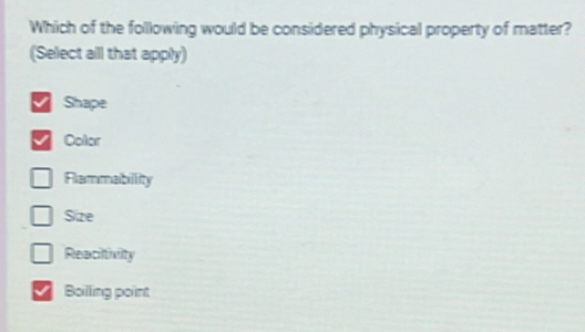 Which of the following would be considered physical property of matter?
(Select all that apply)
Shape
Collor
Flammabillity
Size
Reacitivity
Boilling point