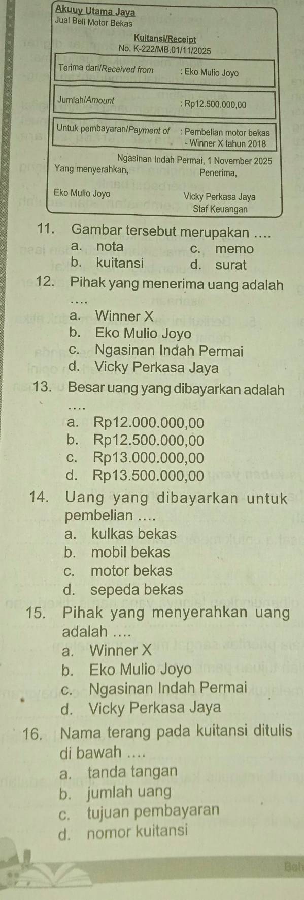 Akuuy Utama Jaya
a. nota c. memo
b. kuitansi d. surat
12. Pihak yang menerima uang adalah
a. Winner X
b. Eko Mulio Joyo
c. Ngasinan Inđah Permai
d. Vicky Perkasa Jaya
13. Besar uang yang dibayarkan adalah
_
a. Rp12.000.000,00
b. Rp12.500.000,00
c. Rp13.000.000,00
d. Rp13.500.000,00
14. Uang yang dibayarkan untuk
pembelian ....
a. kulkas bekas
b. mobil bekas
c. motor bekas
d. sepeda bekas
15. Pihak yang menyerahkan uang
adalah …..
a. Winner X
b. Eko Mulio Joyo
c. Ngasinan Indah Permai
d. Vicky Perkasa Jaya
16. Nama terang pada kuitansi ditulis
di bawah ....
a. tanda tangan
b. jumlah uang
c. tujuan pembayaran
d. nomor kuitansi
Bah