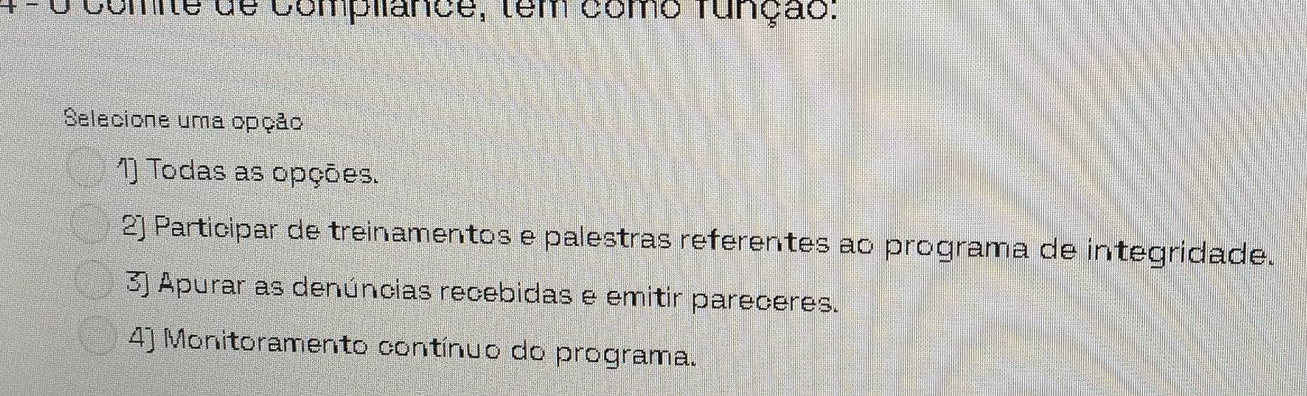 comite de compliance, tem como função:
Selecione uma opção
1) Todas as opções.
2) Participar de treinamentos e palestras referentes ao programa de integridade.
3) Apurar as denúncias recebidas e emitir pareceres.
4) Monitoramento contínuo do programa.