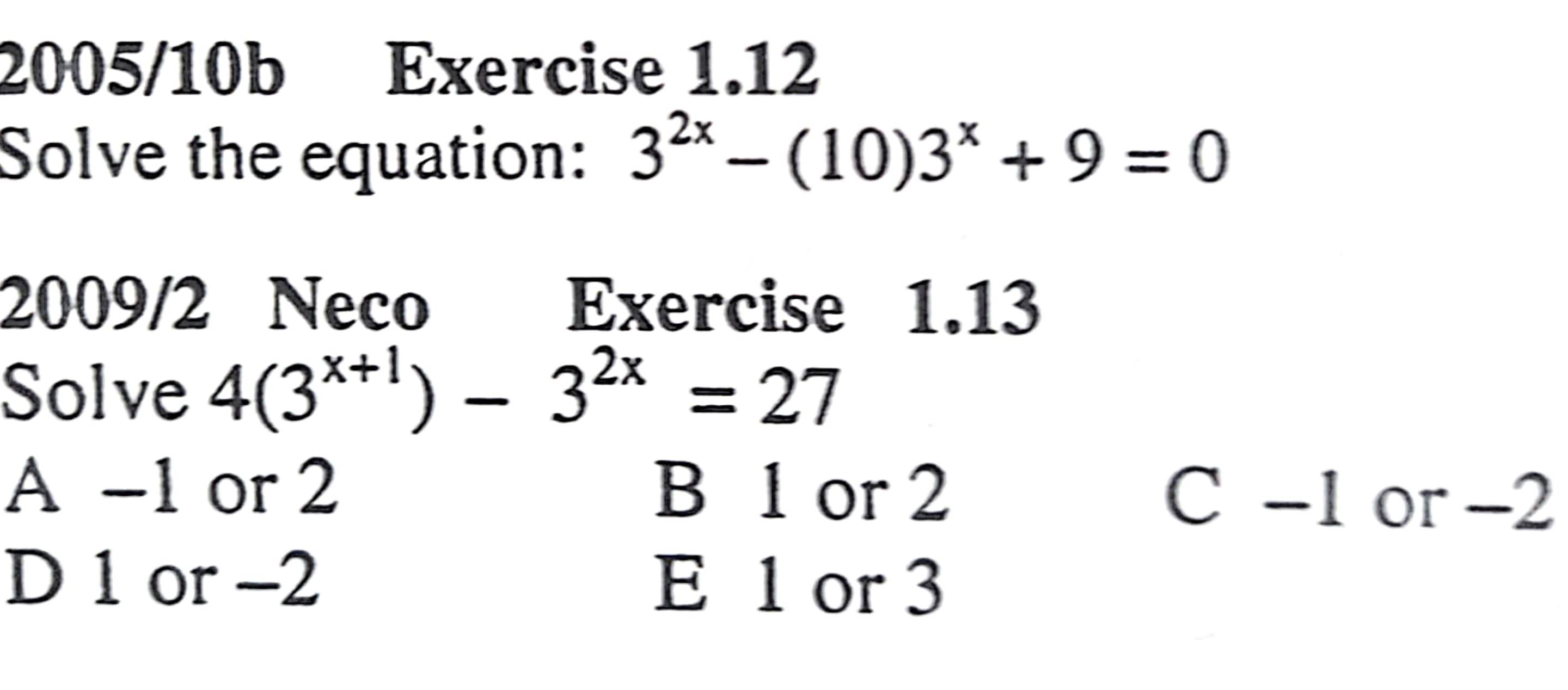 2005/10b Exercise 1.12
Solve the equation: 3^(2x)-(10)3^x+9=0
2009/2 Neco Exercise 1.13
Solve 4(3^(x+1))-3^(2x)=27
A -1 or 2 B 1 or 2 C -1 or -2
D 1 or -2 E 1 or 3