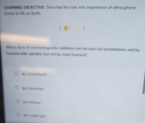 LEARNING OBJECTIVE: Describe the role and importance of atmospheric
azane to life on Enrth
Which form of electromagnetic radiation can be seen by bumblebees and by
humans with aphakia, but not by most humans?
*) microweves
b otraviste
E infrees
#) visible light