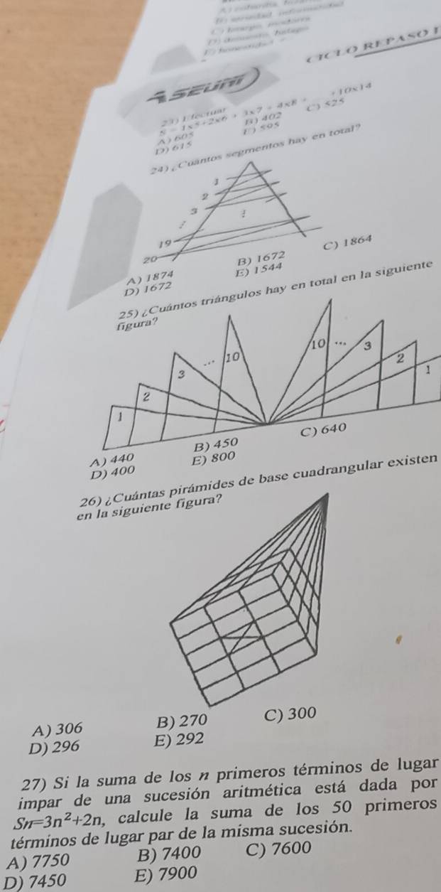 hmargo motóra
hon 
seum CÍCLO REPASO I
+ 10× 14
( 525
21
1 )९०5
D 615 A ) 605 N 1*^4+2* 6+3* 7=4* 8 B) 402
24) Cuantos segmentos hay en total
C) 1864
D) 1672 A) 1874 E) 1544
figura? 25) ¿Cuántos triángulos hay en total en la siguiente
ão ∴ 3..
10
2
3
1
2
1
B) 450 C) 640
D) 400 A) 440 E) 800
26) ¿Cuántdes de base cuadrangular existen
en la siguie
A) 306 B) 270 C) 300
D) 296 E) 292
27) Si la suma de los n primeros términos de lugar
impar de una sucesión aritmética está dada por
Sn=3n^2+2n , calcule la suma de los 50 primeros
términos de lugar par de la misma sucesión.
A) 7750 B) 7400 C) 7600
D) 7450 E) 7900