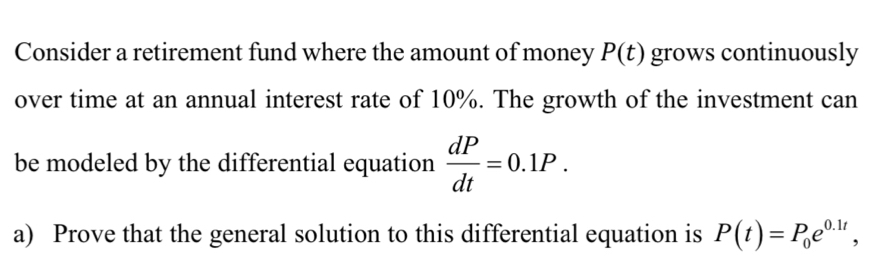 Consider a retirement fund where the amount of money P(t) grows continuously 
over time at an annual interest rate of 10%. The growth of the investment can 
be modeled by the differential equation  dP/dt =0.1P. 
a) Prove that the general solution to this differential equation is P(t)=P_0e^(0.1t),