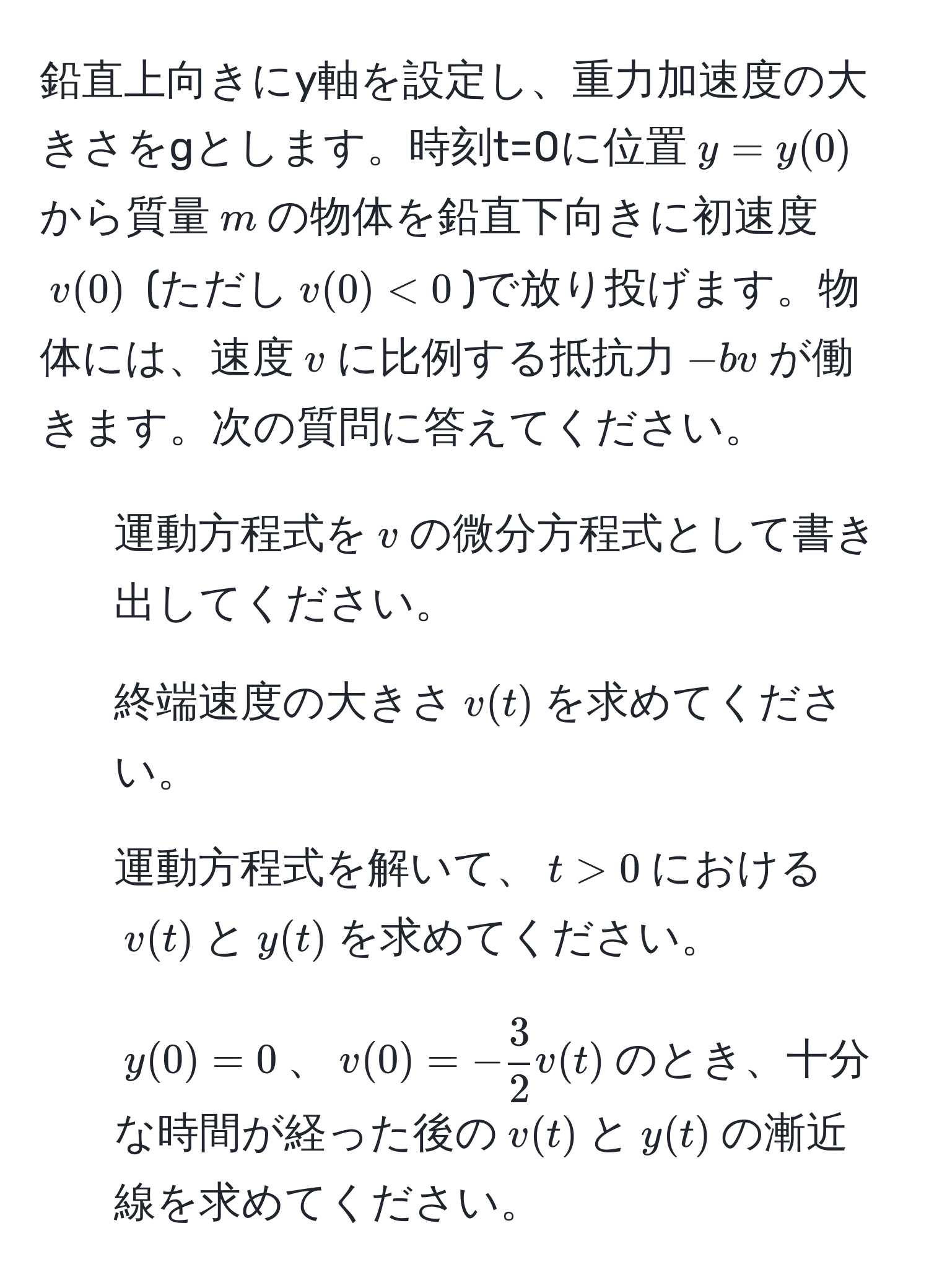 鉛直上向きにy軸を設定し、重力加速度の大きさをgとします。時刻t=0に位置$y = y(0)$から質量$m$の物体を鉛直下向きに初速度$v(0)$ (ただし$v(0)<0$)で放り投げます。物体には、速度$v$に比例する抵抗力$-bv$が働きます。次の質問に答えてください。

1. 運動方程式を$v$の微分方程式として書き出してください。

2. 終端速度の大きさ$v(t)$を求めてください。

3. 運動方程式を解いて、$t > 0$における$v(t)$と$y(t)$を求めてください。

4. $y(0) = 0$、$v(0) = - 3/2 v(t)$のとき、十分な時間が経った後の$v(t)$と$y(t)$の漸近線を求めてください。