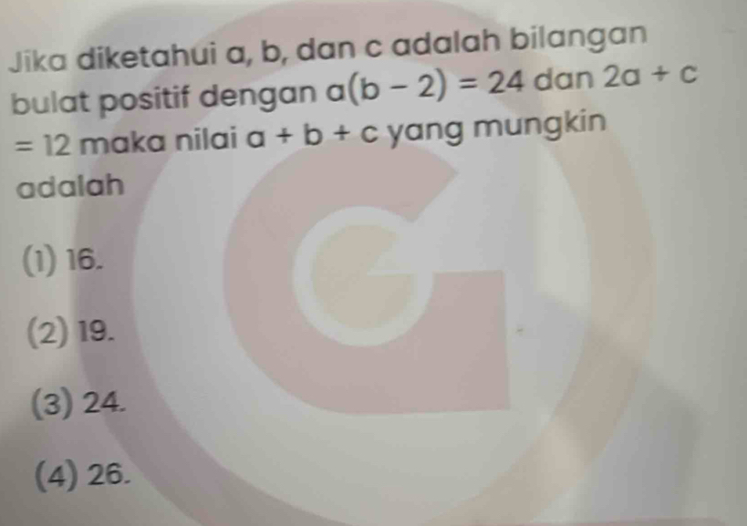 Jika diketahui a, b, dan c adalah bilangan
bulat positif dengan a(b-2)=24 dan 2a+c
=12 maka nilai a+b+c yang mungkin
adalah
(1) 16.
(2) 19.
(3) 24.
(4) 26.