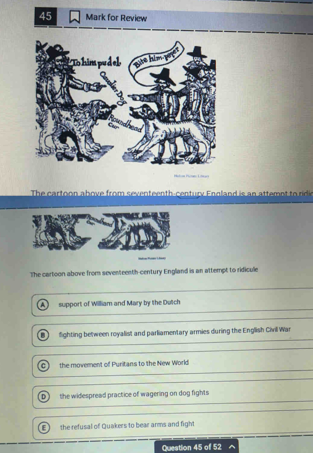 for Review
Helon Pey Libay
The cartoon above from seventeenth-century England is an attempt to ridio
Hatus Potr Libónerg
The cartoon above from seventeenth-century England is an attempt to ridicule
A) support of William and Mary by the Dutch
B fighting between royalist and parliamentary armies during the English Civil War
C the movement of Puritans to the New World
D  the widespread practice of wagering on dog fights
E ) the refusal of Quakers to bear arms and fight
Question 45 of 52