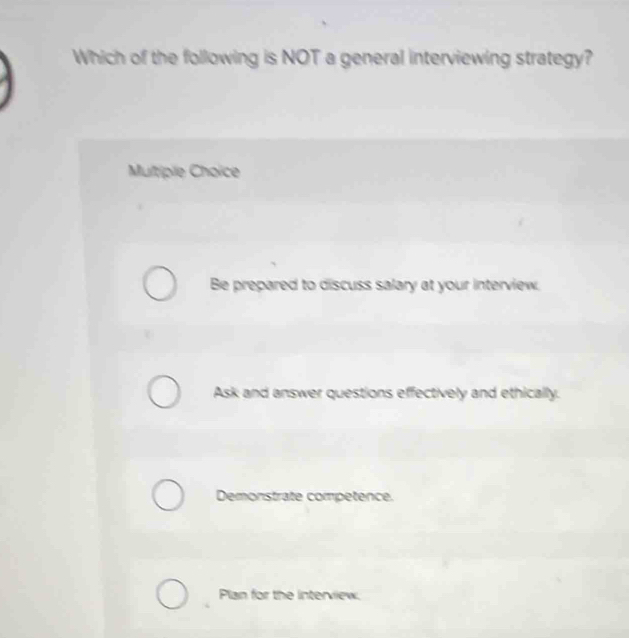 Which of the following is NOT a general interviewing strategy?
Multipile Choïce
Be prepared to discuss salary at your interview.
Ask and answer questions effectively and ethically.
Demonstrate competence.
Plan for the interview.