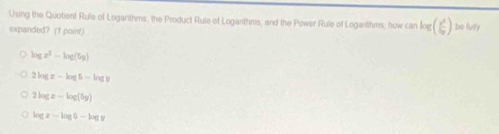 Using the Quotient Rule of Logarithms, the Product Rule of Logarithms, and the Power Rule of Logarithms, how can log ( e^x/bg endpmatrix ) be fully
expanded? († point)
log x^2-log (5y)
2log z-log 5-log y
2log z-log (5y)
log x-log 5-log y