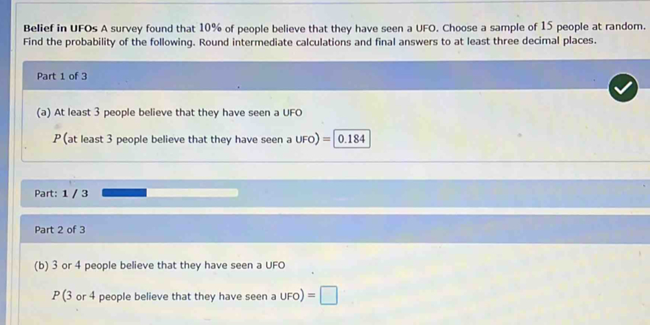 Belief in UFOs A survey found that 10% of people believe that they have seen a UFO. Choose a sample of 15 people at random. 
Find the probability of the following. Round intermediate calculations and final answers to at least three decimal places. 
Part 1 of 3 
(a) At least 3 people believe that they have seen a UFO 
P (at least 3 people believe that they have seen a UFO) = || 0.184
Part: 1 / 3 
Part 2 of 3 
(b) 3 or 4 people believe that they have seen a UFO
P (3 or 4 people believe that they have seen a UFO) =□