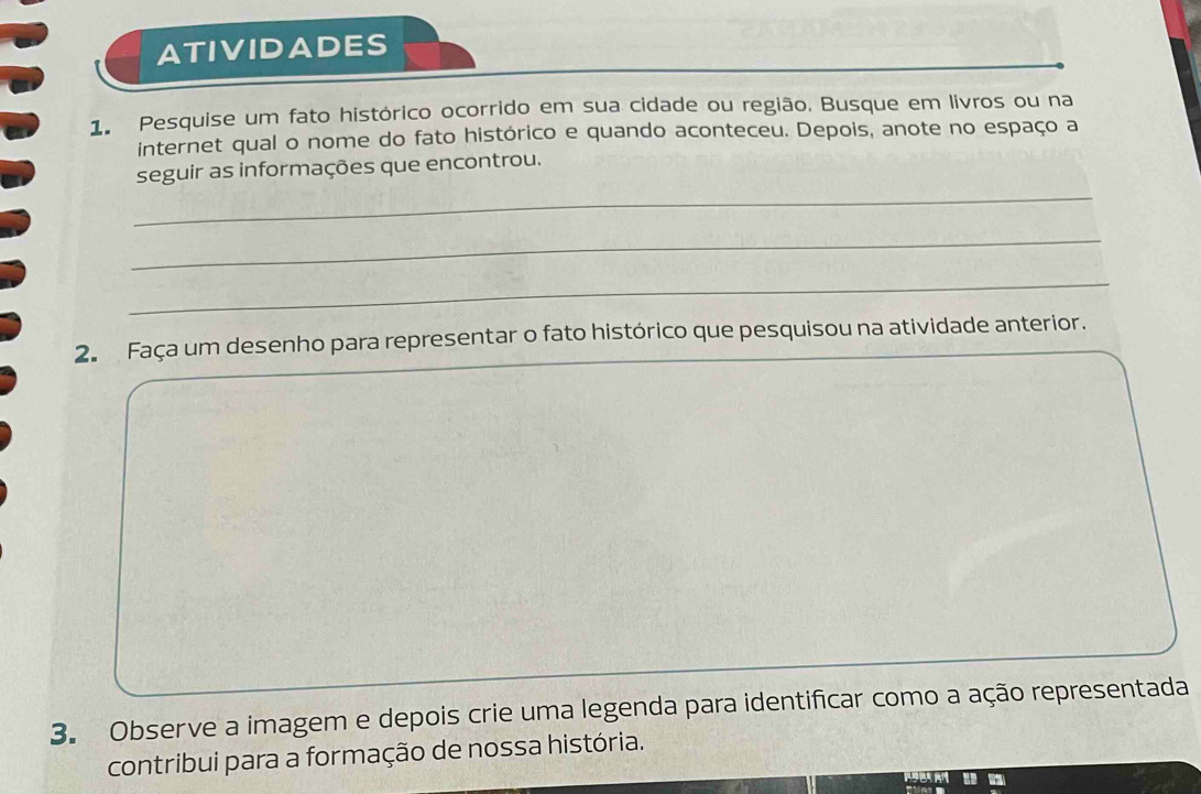 ATIVIDADES 
1. Pesquise um fato histórico ocorrido em sua cidade ou região. Busque em livros ou na 
internet qual o nome do fato histórico e quando aconteceu. Depois, anote no espaço a 
_ 
seguir as informações que encontrou. 
_ 
_ 
2. Faça um desenho para representar o fato histórico que pesquisou na atividade anterior. 
3. Observe a imagem e depois crie uma legenda para identificar como a ação representada 
contribui para a formação de nossa história.