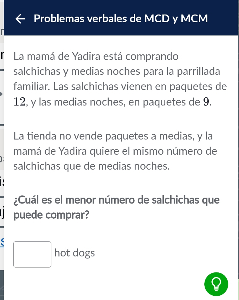 Problemas verbales de MCD y MCM 
r 
La mamá de Yadira está comprando 
salchichas y medias noches para la parrillada 
familiar. Las salchichas vienen en paquetes de
12, y las medias noches, en paquetes de 9. 
La tienda no vende paquetes a medias, y la 
mamá de Yadira quiere el mismo número de 
salchichas que de medias noches. 
¿Cuál es el menor número de salchichas que 
puede comprar? 
□ hot dogs