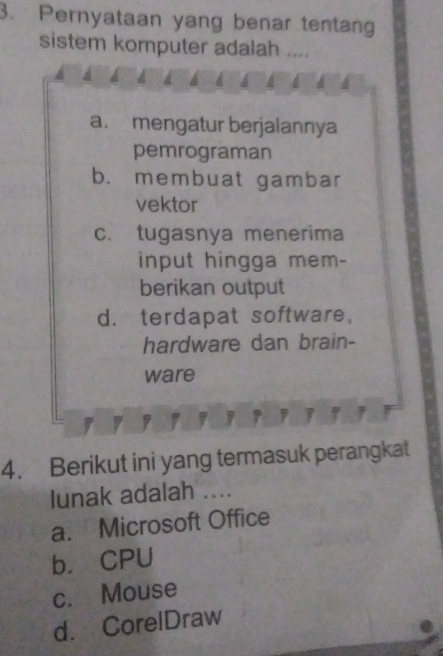 Pernyataan yang benar tentang
sistem komputer adalah ....
a. mengatur berjalannya
pemrograman
b. membuat gambar
vektor
c. tugasnya menerima
input hingga mem-
berikan output
d. terdapat software,
hardware dan brain-
ware
r
4. Berikut ini yang termasuk perangkat
lunak adalah ....
a. Microsoft Office
b. CPU
c. Mouse
d. CorelDraw