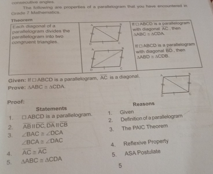 consecutive angles. 
The following are properties of a parallelogram that you have encountered in 
Grade 7 Mathematics. 
Theorem 
Each diagonal of a If □ ABCD is a parallelogram 
parallelogram divides thewith diagonal overline AC , then
△ ABC≌ △ CDA. 
parallelogram into two 
congruent triangles. 
1f □ ABCD is a parallelogram 
with diagonal overline BD , then
△ ABD≌ △ CDB. 
Given: If □ ABCD is a parallelogram, overline AC is a diagonal. 
Prove: △ ABC≌ △ CDA. 
Proof: 
Statements Reasons 
1. □ ABCD is a parallelogram. 1. Given 
2. overline ABparallel overline DC, overline DAparallel overline CB 2. Definition of a parallelogram 
3. ∠ BAC≌ ∠ DCA 3. The PAIC Theorem
∠ BCA≌ ∠ DAC
4. Reflexive Property 
4. overline AC≌ overline AC
5. △ ABC≌ △ CDA 5. ASA Postulate 
5