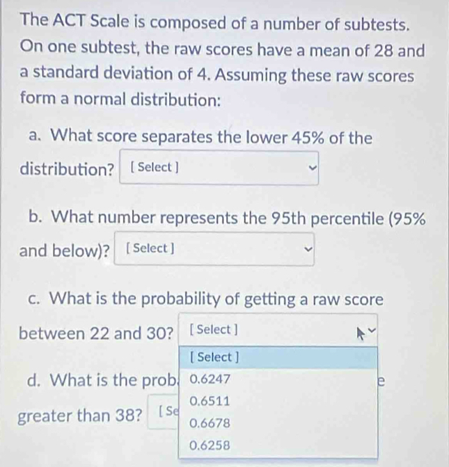 The ACT Scale is composed of a number of subtests.
On one subtest, the raw scores have a mean of 28 and
a standard deviation of 4. Assuming these raw scores
form a normal distribution:
a. What score separates the lower 45% of the
distribution? [ Select ]
b. What number represents the 95th percentile (95%
and below)? [ Select ]
c. What is the probability of getting a raw score
between 22 and 30? [ Select ]
[ Select ]
d. What is the prob 0.6247 e
0.6511
greater than 38? [ Se
0.6678
0.6258