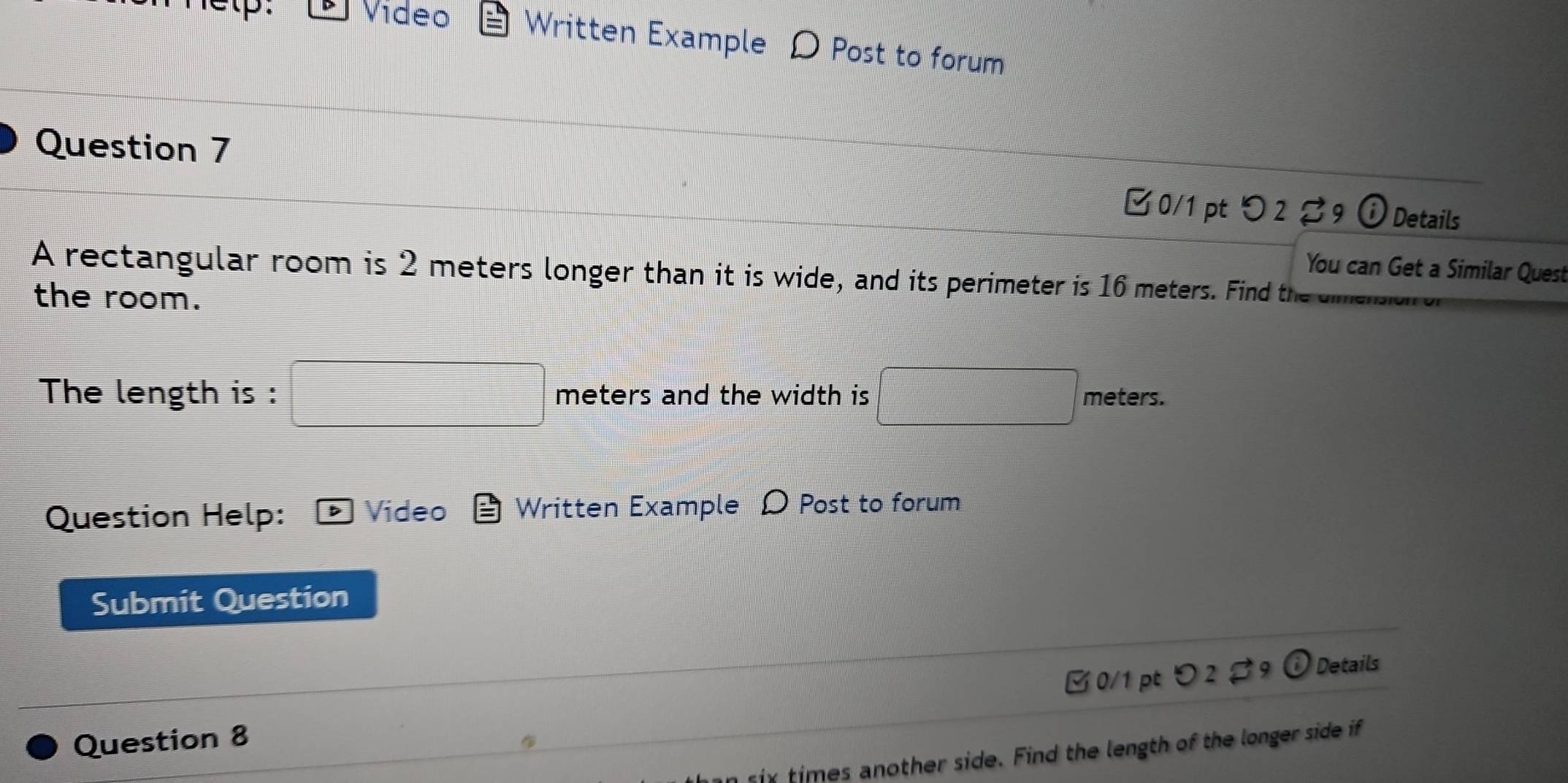 etp. Vídeo Written Example D Post to forum 
Question 7 
□ 0/1 pt つ 2 ♂9 i Details 
You can Get a Similar Quest 
A rectangular room is 2 meters longer than it is wide, and its perimeter is 16 meters. Find th 
the room. 
The length is : □ meters and the width is □ meters. 
Question Help: Video Written Example D Post to forum 
Submit Question 
∠ 0/1pt 2 2 9 ( Details 
Question 8 
six times another side. Find the length of the longer side if