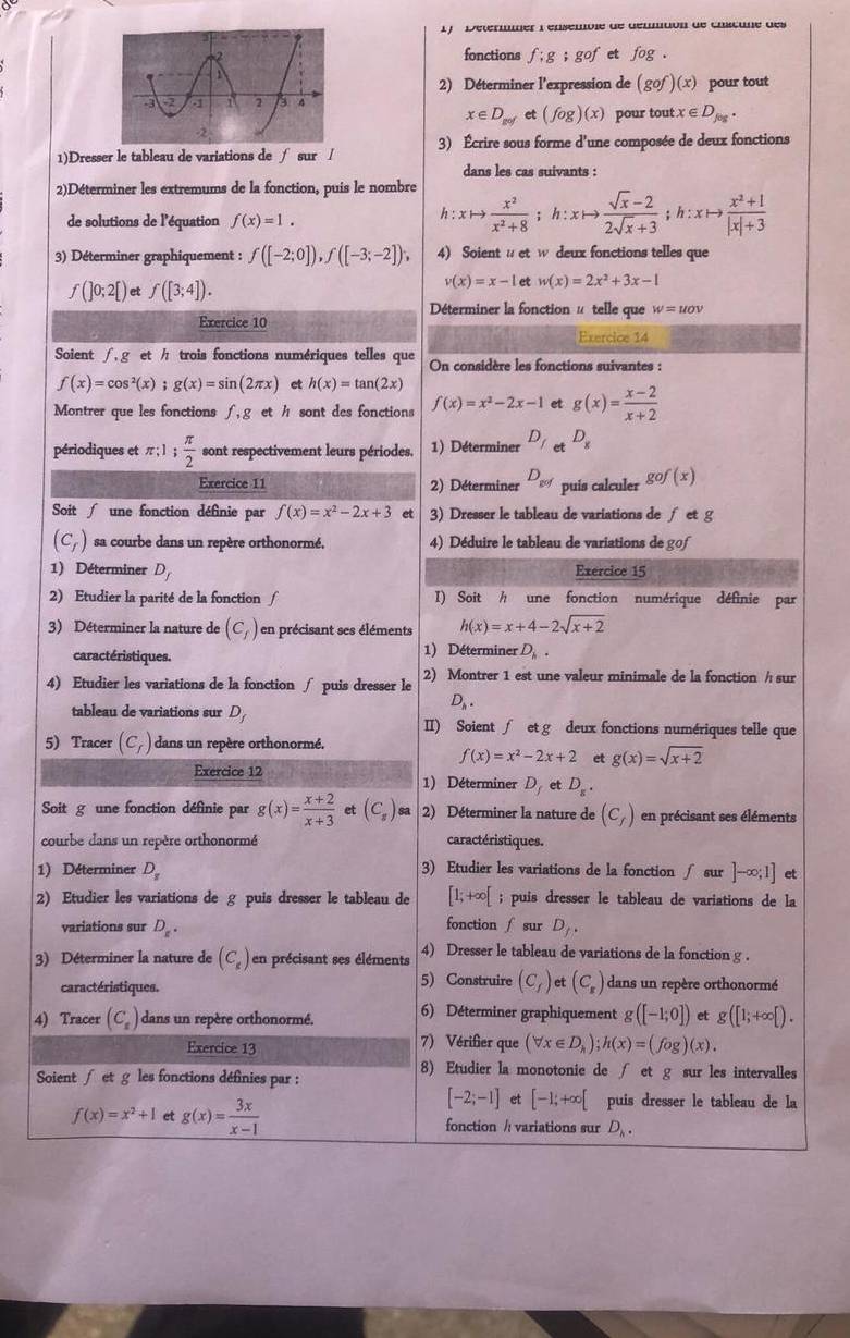 1 )   Determmer l'ensemble de dénmtion de châcune des
fonctions f:g;gof et fog.
2) Déterminer l'expression de (gof)(x) pour tout
x∈ D_gofet(fog)(x) pour tout x∈ D_feg.
1)Dresser le tableau de variations de ∫ sur / 3) Écrire sous forme d'une composée de deux fonctions
dans les cas suivants :
2)Déterminer les extremums de la fonction, puis le nombre
de solutions de l'équation f(x)=1.
h:xto  x^2/x^2+8  h:xto  (sqrt(x)-2)/2sqrt(x)+3 ;h:xto  (x^2+1)/|x|+3 
3) Déterminer graphiquement : f([-2;0]),f([-3;-2]), 4) Soientu et w deux fonctions telles que
f(]0;2[) et f([3;4]).
v(x)=x-1 et w(x)=2x^2+3x-1
Déterminer la fonction # telle que w=uov
Exercice 10
Exercice 14
Soient /  g et / trois fonctions numériques telles que On considère les fonctions suivantes :
f(x)=cos^2(x);g(x)=sin (2π x) et h(x)=tan (2x)
Montrer que les fonctions f,g et hsont des fonctions f(x)=x^2-2x-1 et g(x)= (x-2)/x+2 
périodiques et π ;1; π /2  sont respectivement leurs périodes. 1) Déterminer D_f et D_8
Exercice 11 2) Déterminer D_gof puis calculer gof(x)
Soit  une fonction définie par f(x)=x^2-2x+3 et 3) Dresser le tableau de variations de ∫ et g
(C_f) sa courbe dans un repère orthonormé, 4) Déduire le tableau de variations de gof
1) Déterminer D_f Exercice 15
2) Etudier la parité de la fonction / I) Soit h une fonction numérique définie par
3) Déterminer la nature de (C_f) en précisant ses éléments h(x)=x+4-2sqrt(x+2)
caractéristiques. 1) Déterminer D_h.
4) Etudier les variations de la fonction ∫ puis dresser le 2) Montrer 1 est une valeur minimale de la fonction / sur
D_h.
tableau de variations sur D_f II) Soient∫ et g deux fonctions numériques telle que
5) Tracer (C_f) dans un repère orthonormé.
f(x)=x^2-2x+2 et g(x)=sqrt(x+2)
Exercice 12 1) Déterminer D_fe D_s.
Soit g une fonction définie par g(x)= (x+2)/x+3  et (C_s) 2) Déterminer la nature de (C_f) en précisant ses éléments
courbe dans un repère orthonormé caractéristiques.
1) Déterminer D_x 3) Etudier les variations de la fonction fsur ]-∈fty ;1]
2) Etudier les variations de g puis dresser le tableau de [1;+∈fty [; puis dresser le tableau de variations de la
fonction ∫ sur
variations sur D_z. D_1.
3) Déterminer la nature de (C_s) en précisant ses éléments 4) Dresser le tableau de variations de la fonction g .
caractéristiques.
5) Construire (C_f) et (C_s) dans un repère orthonormé
4) Tracer (C_s) dans un repère orthonormé. 6) Déterminer graphiquement g([-1;0]) et g([1;+∈fty [).
Exercice 13 7) Vérifier que (forall x∈ D_h);h(x)=(fog)(x).
Soient fetg les fonctions définies par :
8) Etudier la monotonie de ∫ et g sur les intervalles
[-2;-1] et [-1;+∈fty [ puis dresser le tableau de la
f(x)=x^2+1 et g(x)= 3x/x-1  fonction /: variations sur D_h.