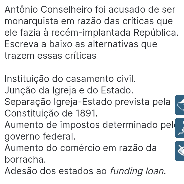 Antônio Conselheiro foi acusado de ser
monarquista em razão das críticas que
ele fazia à recém-implantada República.
Escreva a baixo as alternativas que
trazem essas críticas
Instituição do casamento civil.
Junção da Igreja e do Estado.
Separação Igreja-Estado prevista pela
Constituição de 1891.
Aumento de impostos determinado pel
governo federal.
Aumento do comércio em razão da
borracha.
Adesão dos estados ao funding loan.