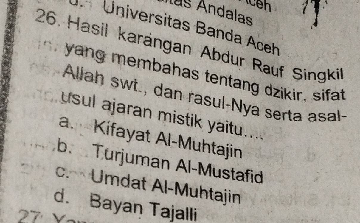 as Andalas
Universitas Banda Aceh
26. Hasil karängan Abdur Rauf Singkil
yang membahas tentang dzikir, sifat
Allah swt., dan rasul-Nya serta asal-
usul ajaran mistik yaitu....
a. Kifayat Al-Muhtajin
b. Turjuman Al-Mustafid
c. Umdat Al-Muhtajin
d. Bayan Tajalli