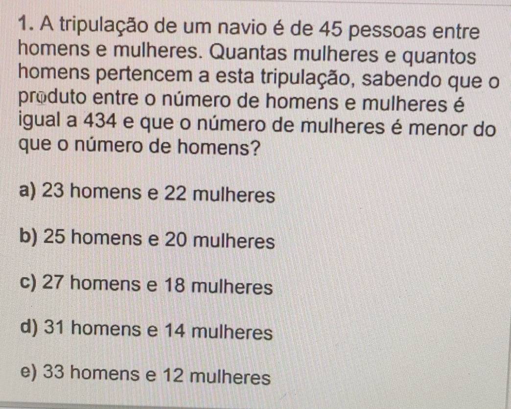 A tripulação de um navio é de 45 pessoas entre
homens e mulheres. Quantas mulheres e quantos
homens pertencem a esta tripulação, sabendo que o
produto entre o número de homens e mulheres é
igual a 434 e que o número de mulheres é menor do
que o número de homens?
a) 23 homens e 22 mulheres
b) 25 homens e 20 mulheres
c) 27 homens e 18 mulheres
d) 31 homens e 14 mulheres
e) 33 homens e 12 mulheres