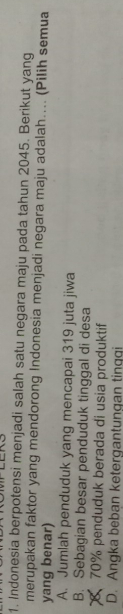 Indonesia berpotensi menjadi salah satu negara maju pada tahun 2045. Berikut yang
merupakan faktor yang mendorong Indonesia menjadi negara maju adalah.... (Pilih semua
yang benar)
A. Jumlah penduduk yang mencapai 319 juta jiwa
B. Sebagian besar penduduk tinggal di desa
70% penduduk berada di usia produktif
D. Angka beban ketergantungan tinqqi