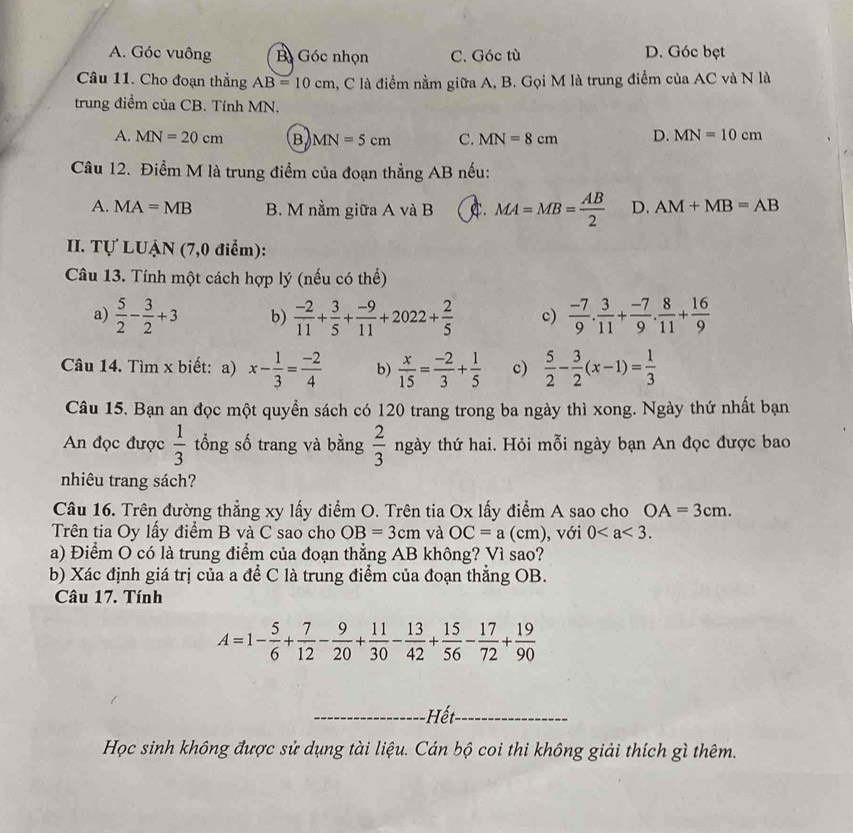 A. Góc vuông B Góc nhọn C. Góc tù D. Góc bẹt
Câu 11. Cho đoạn thẳng AB=10cm , C là điểm nằm giữa A, B. Gọi M là trung điểm của AC và N là
trung điểm của CB. Tính MN.
A. MN=20cm B MN=5cm C. MN=8cm D. MN=10cm
Câu 12. Điểm M là trung điểm của đoạn thẳng AB nếu:
A. MA=MB B. M nằm giữa A và B A. MA=MB= AB/2  D. AM+MB=AB
II. Tự LUẠN (7,0 điểm):
Câu 13. Tính một cách hợp lý (nếu có thể)
a)  5/2 - 3/2 +3 b)  (-2)/11 + 3/5 + (-9)/11 +2022+ 2/5  c)  (-7)/9 . 3/11 + (-7)/9 . 8/11 + 16/9 
Câu 14. Tìm x biết: a) x- 1/3 = (-2)/4  b)  x/15 = (-2)/3 + 1/5  c)  5/2 - 3/2 (x-1)= 1/3 
Câu 15. Bạn an đọc một quyển sách có 120 trang trong ba ngày thì xong. Ngày thứ nhất bạn
An đọc được  1/3  tổng số trang và bằng  2/3  ngày thứ hai. Hỏi mỗi ngày bạn An đọc được bao
nhiêu trang sách?
Câu 16. Trên đường thẳng xy lấy điểm O. Trên tia Ox lấy điểm A sao cho OA=3cm.
Trên tia Oy lấy điểm B và C sao cho OB=3cm và OC=a(cm) , với 0
a) Điểm O có là trung điểm của đoạn thẳng AB không? Vì sao?
b) Xác định giá trị của a để C là trung điểm của đoạn thắng OB.
Câu 17. Tính
A=1- 5/6 + 7/12 - 9/20 + 11/30 - 13/42 + 15/56 - 17/72 + 19/90 
_ết_
Học sinh không được sử dụng tài liệu. Cán bộ coi thi không giải thích gì thêm.