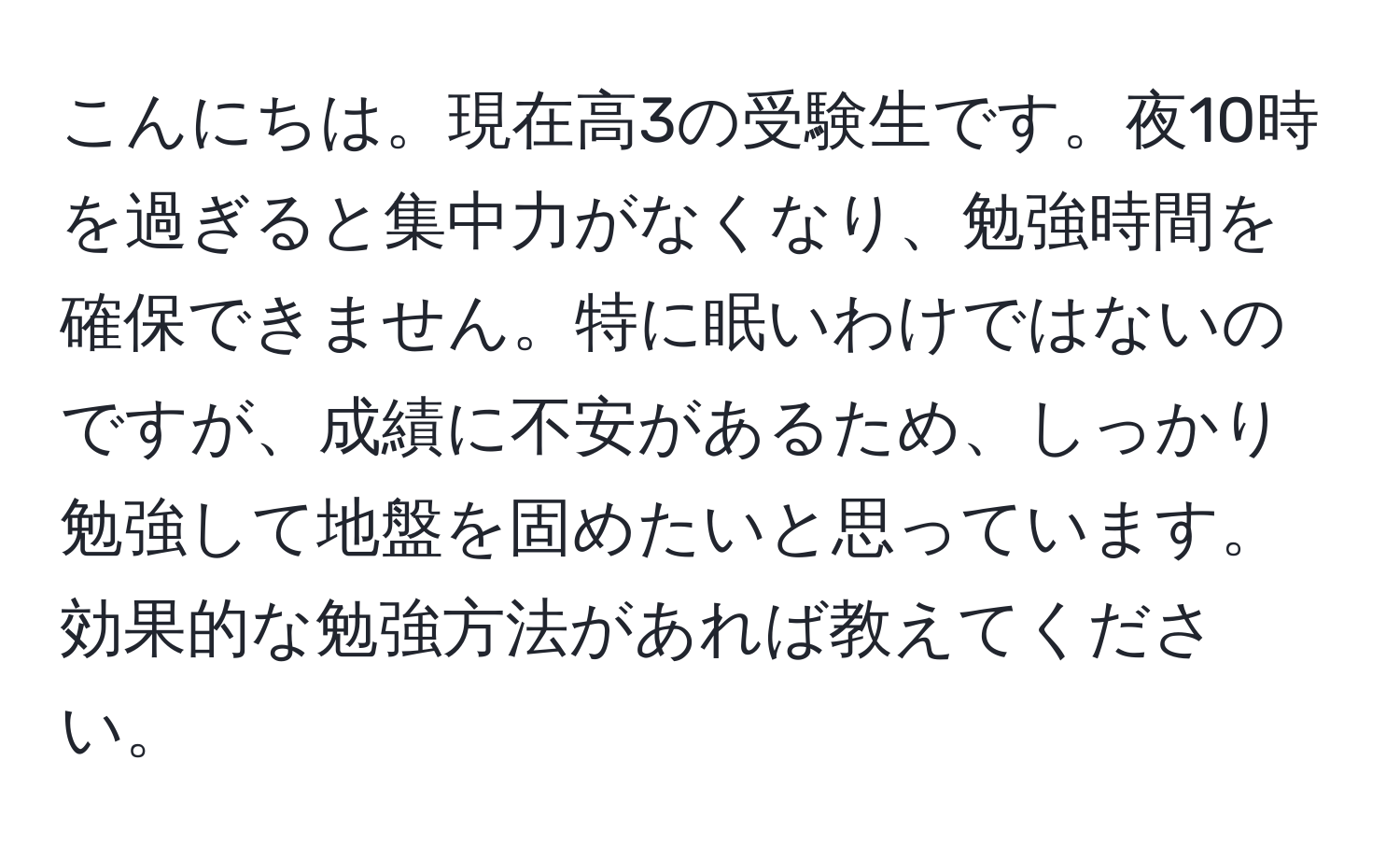 こんにちは。現在高3の受験生です。夜10時を過ぎると集中力がなくなり、勉強時間を確保できません。特に眠いわけではないのですが、成績に不安があるため、しっかり勉強して地盤を固めたいと思っています。効果的な勉強方法があれば教えてください。