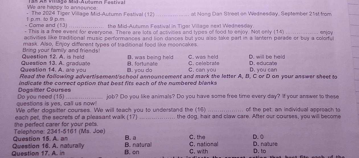 Tán An Village Mid-Autumn Festival
We are happy to announce:
- The 2024 Tiger Village Mid-Autumn Festival (12) _at Nong Dan Street on Wednesday, September 21st from
1 p.m. to 9 p.m.
- Come and (13) _the Mid-Autumn Festival in Tiger Village next Wednesday.
- This is a free event for everyone. There are lots of activities and types of food to enjoy. Not only (14) _enjoy
activities like traditional music performances and lion dances but you also take part in a lantern parade or buy a colorful
mask. Also, Enjoy different types of traditional food like mooncakes.
Bring your family and friends!
Question 12. A. is held B. was being held C. was held D. will be held
Question 13. A. graduate B. fortunate C. celebrate D. educate
Question 14. A. are you B. you do C. can you D. you can
Read the following advertisement/school announcement and mark the letter A, B, C or D on your answer sheet to
indicate the correct option that best fits each of the numbered blanks
Dogsitter Courses
Do you need (15) _job? Do you like animals? Do you have some free time every day? If your answer to these
questions is yes, call us now!
We offer dogsitter courses. We will teach you to understand the (16) _of the pet: an individual approach to
each pet, the secrets of a pleasant walk (17) _the dog, hair and claw care. After our courses, you will become
the perfect carer for your pets.
Telephone: 2341-5161 (Ms. Joe)
Question 15. A. an B. a C. the D. 0
Question 16. A. naturally B. natural C. national D. nature
Question 17. A. in B. on C. with
D. to