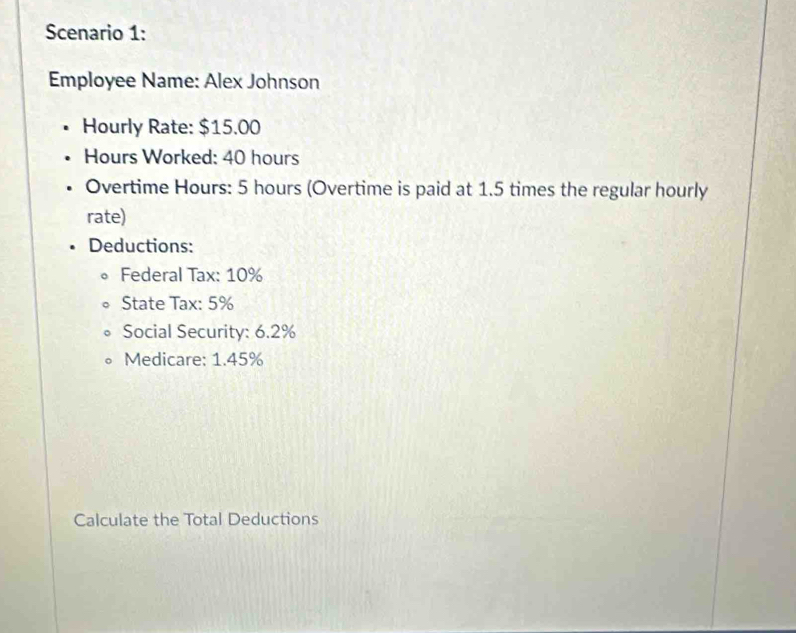 Scenario 1: 
Employee Name: Alex Johnson 
Hourly Rate: $15.00
Hours Worked: 40 hours
Overtime Hours: 5 hours (Overtime is paid at 1.5 times the regular hourly 
rate) 
Deductions: 
Federal Tax: 10%
State Tax: 5%
Social Security: 6.2%
Medicare: 1.45%
Calculate the Total Deductions