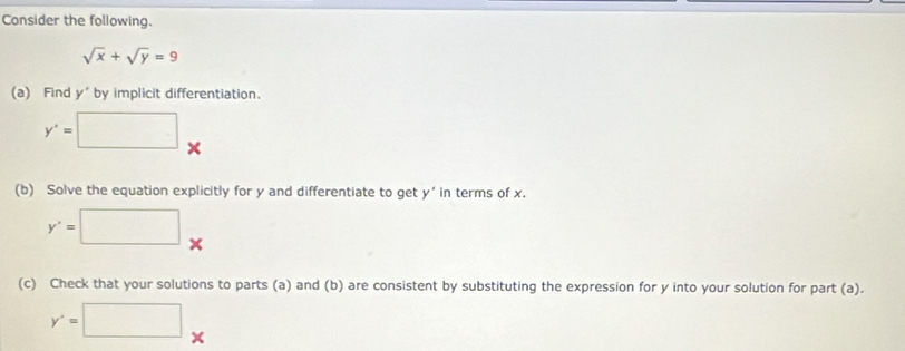 Consider the following.
sqrt(x)+sqrt(y)=9
(a) Find y° by implicit differentiation.
y'=□. 
A 
(b) Solve the equation explicitly for y and differentiate to get y’ in terms of x.
y'=□. 
(c) Check that your solutions to parts (a) and (b) are consistent by substituting the expression for y into your solution for part (a).
y'=□..
x