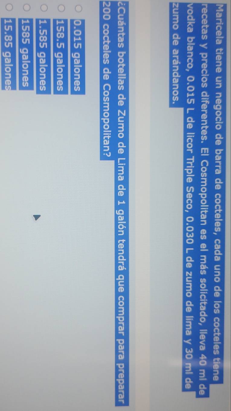 Maricela tiene un negocio de barra de cocteles, cada uno de los cocteles tiene
recetas y precios diferentes. El Cosmopolitan es el más solicitado, lleva 40 ml de
vodka blanco, 0.015 L de licor Triple Seco, 0.030 L de zumo de líma y 30 ml de
zumo de arándanos.
¿Cuántas botellas de Zumo de Lima de 1 galón tendrá que comprar para preparar
200 cocteles de Cosmopolitan?
0.015 galones
158.5 galones
1.585 galones
1585 galones
15.85 galones