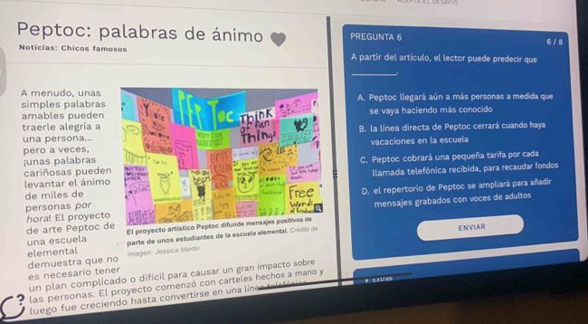 Peptoc: palabras de ánimo PREGUNTA 6 6 / 8
Noticias: Chicos famosos A partir del artículo, el lector puede predecir que
_
simples palabrasA. Peptoc llegará aún a más personas a medida que
A menudo, unas 
amables puedense vaya haciendo más conocido
traerle alegría a B. la línea directa de Peptoc cerrará cuando haya
una persona...
junas palabrasvacaciones en la escuela
pero a veces,
cariñosas puedeC. Peptoc cobrará una pequeña tarifa por cada
levantar el ánimollamada telefónica recibida, para recaudar fondos
personas por D. el repertorio de Peptoc se ampliará para añadir
de miles de
mensajes grabados con voces de adultos
hora! El proyect
de arte Peptoc de El proyecto artístico Peptoc d
una escuela parte de unos estudiantes de la escuela elemental. Cródito de ENVIAR
demuestra que no elemental
Imagen: Jessica Martín
es necesario tener
un plan complicado o difícil para causar un gran impacto sobre
las personas. El proyecto comenzó con carteles hechos a mano y
luego fue creciendo hasta convertirse en una línes telefóni