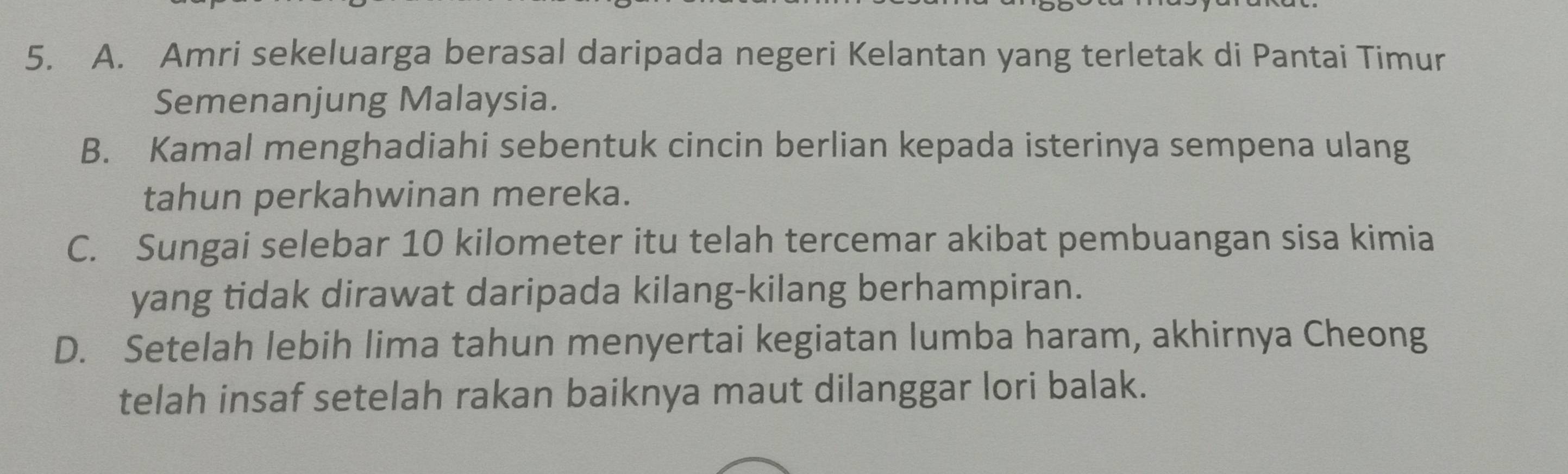 A. Amri sekeluarga berasal daripada negeri Kelantan yang terletak di Pantai Timur
Semenanjung Malaysia.
B. Kamal menghadiahi sebentuk cincin berlian kepada isterinya sempena ulang
tahun perkahwinan mereka.
C. Sungai selebar 10 kilometer itu telah tercemar akibat pembuangan sisa kimia
yang tidak dirawat daripada kilang-kilang berhampiran.
D. Setelah lebih lima tahun menyertai kegiatan lumba haram, akhirnya Cheong
telah insaf setelah rakan baiknya maut dilanggar lori balak.