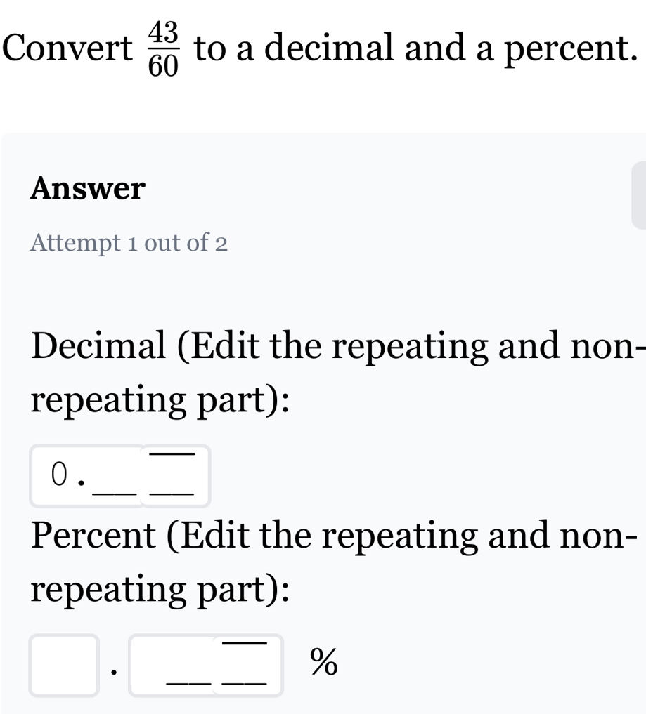 Convert  43/60  to a decimal and a percent. 
Answer 
Attempt 1 out of 2 
Decimal (Edit the repeating and non- 
repeating part): 
_ 
_ 
_ 
0. 
Percent (Edit the repeating and non- 
repeating part): 
_ 
· 
_ 
_
%