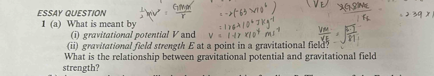 ESSAY QUESTION 
1 (a) What is meant by 
(i) gravitational potential V and 
(ii) gravitational field strength E at a point in a gravitational field? 
What is the relationship between gravitational potential and gravitational field 
strength?