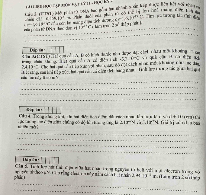 Tài liệu học tập môn vật lý 11 - học Kỷ 2
Câu 2. (CTST) Một phân từ DNA bao gồm hai nhánh xoắn kép được liên kết với nhau có
chiều dài 0,459.10^(-6)m Phần đuôi của phân tử có thể bị ion hoá mang điện tích âm
của phân tử DNA theo đơn vị q_1=-1,6.10^(-19)C đầu còn lại mang điện tích dương q_2=1,6.10^(-19)C.  Tìm lực tương tác tĩnh điện
10^(-17)C ( làm tròn 2 số thập phân).
_
Đáp án:
Câu 3.(CTST) Hai quả cầu A, B có kích thước nhỏ được đặt cách nhau một khoảng 12 cm
trong chân không. Biết quả cầu A có điện tích -3,2.10^(-7)C và quả cầu B có điện tích
2,4.10^(-7)C '. Cho hai quả cầu tiếp xúc với nhau, sau đó đặt cách nhau một khoảng như lúc đầu,
Biết rằng, sau khi tiếp xúc, hai quả cầu có điện tích bằng nhau. Tính lực tương tác giữa hai quả
_
cầu lúc này theo mN
_
_
_
Đáp án:
Câu 4. Trong không khí, khi hai điện tích điểm đặt cách nhau lần lượt là d và d+10(cm) thì
lực tương tác điện giữa chúng có độ lớn tương ứng là 2.10^(-6)N và 5.10^(-7)N. Giá trị của d là bao
nhiêu mét?
_
_
_
_
Đáp án:
Câu 5. Tính lực hút tĩnh điện giữa hạt nhân trong nguyên tử heli với một êlecron trong vỏ
nguyên tử theo μN. Cho rằng electron này nằm cách hạt nhân 2,94.10^(-11)m. (Làm tròn 2 số thập
phân)
_
_