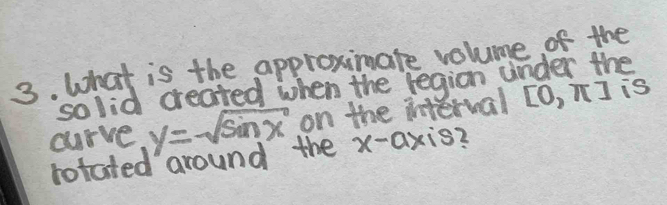 What is the approximate volume of the 
so lid created when the region under the 
curve y=sqrt(sin x) on the interval [O, nJ is 
rotated around the x-axis 2