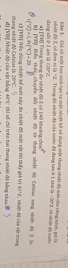 Giả sử một học sinh tạo ra một nhiệt kế sử dụng một thang nhiệt độ mới cho riêng mình, gọi là 
nhiệt độ Z, có đơn vị là °Z. Trong đó nhiệt độ của nước đá đang tan ở 1 atm là -20°Z và nhiệt độ nước 
đang sôi ở 1 am là 120°Z. 
a) [TH] Trong thang đo nhiệt độ Z có 140 khoảng chia: 
b) [VD] Biểu thức chuyển đổi nhiệt độ từ thang nhiệt độ Celsius sang nhiệt độ Z là:
t(^circ Z)=1,4t(^circ C)+20. 
c) [VD] Nếu dùng nhiệt kế mới này đo nhiệt độ một vật thì thấy giá trị 61°Z , nhiệt độ của vật trong 
thang nhiệt độ Celsius là 20°C. 
d) [VD] Nhiệt độ của vật bằng 40°C thì số chỉ trên hai thang nhiệt độ bằng nhau.