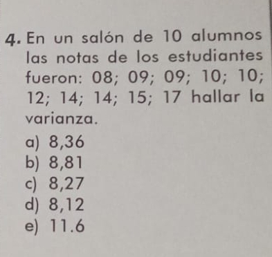 En un salón de 10 alumnos
las notas de los estudiantes
fueron: 08; 09; 09; 10; 10;
12; 14; 14; 15; 17 hallar la
varianza.
a) 8,36
b) 8,81
c) 8,27
d) 8,12
e) 11.6