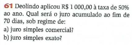 Deolindo aplicou R$ 1 000,00 à taxa de 50%
ao ano. Qual será o juro acumulado ao fim de
70 dias, sob regime de: 
a) juro simples comercial? 
b) juro simples exato?