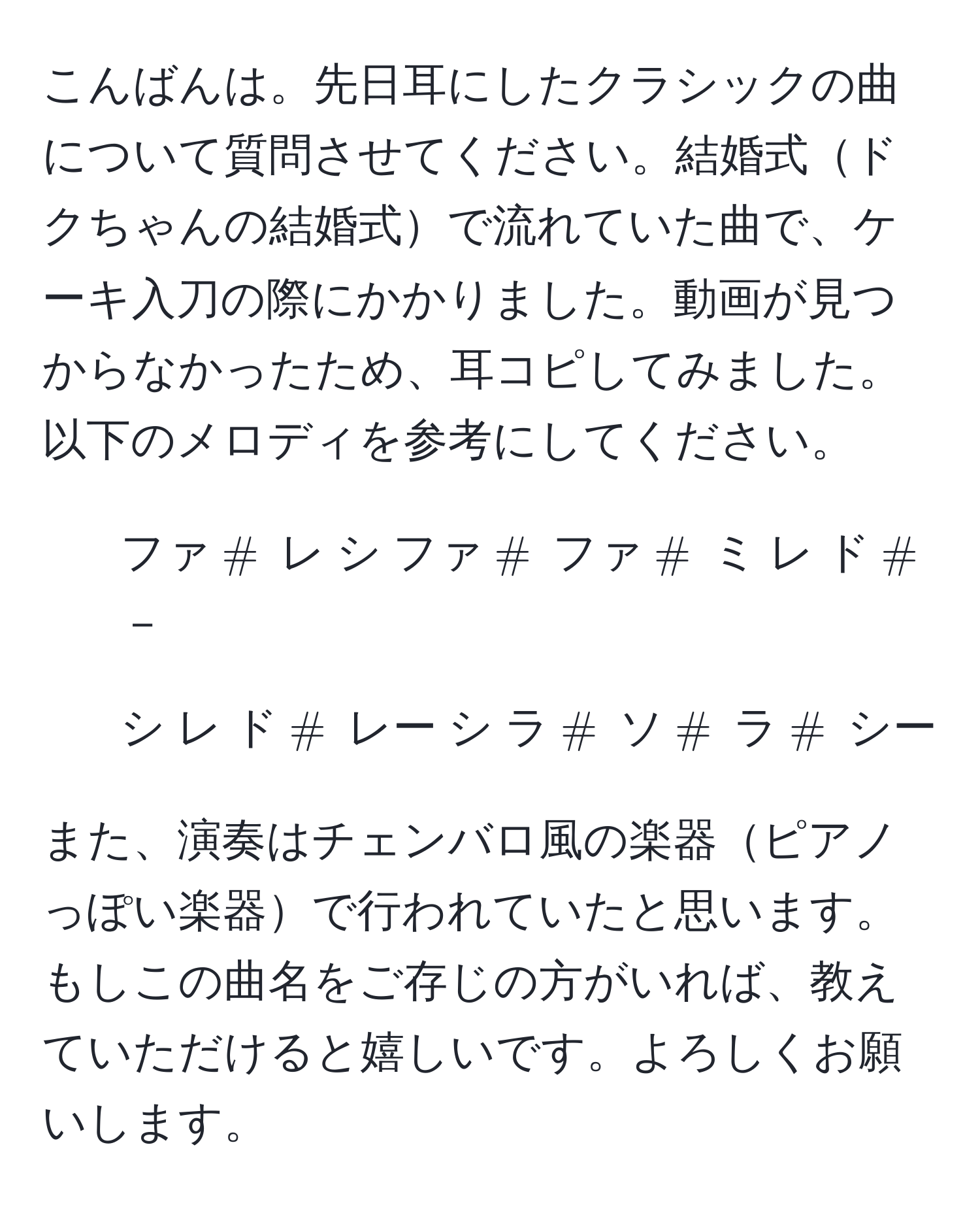 こんばんは。先日耳にしたクラシックの曲について質問させてください。結婚式ドクちゃんの結婚式で流れていた曲で、ケーキ入刀の際にかかりました。動画が見つからなかったため、耳コピしてみました。以下のメロディを参考にしてください。

- ファ(#) レ シ ファ(#) ファ(#) ミ レ ド(#) －
- シ レ ド(#) レー シ ラ(#) ソ(#) ラ(#) シー

また、演奏はチェンバロ風の楽器ピアノっぽい楽器で行われていたと思います。もしこの曲名をご存じの方がいれば、教えていただけると嬉しいです。よろしくお願いします。