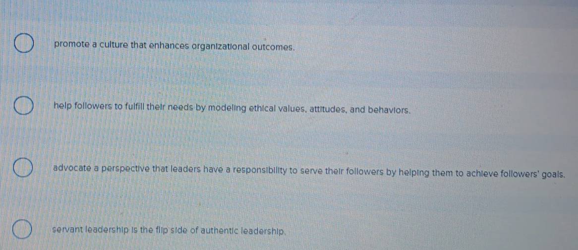 promote a culture that enhances organizational outcomes.
help followers to fulfill their needs by modeling ethical values, attitudes, and behaviors,
advocate a perspective that leaders have a responsibility to serve their followers by helping them to achieve followers' goals.
servant leadership is the flip side of authentic leadership.