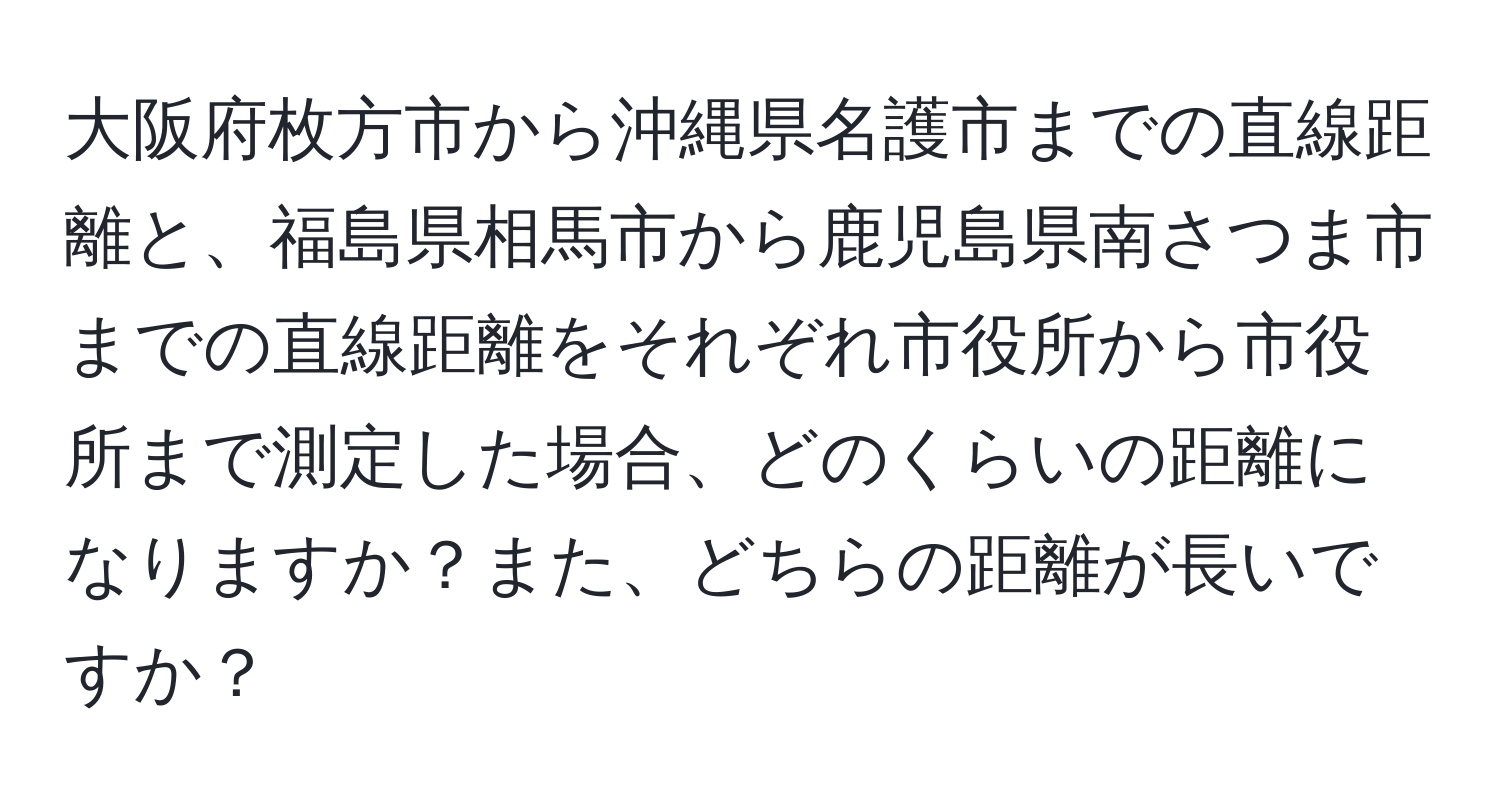 大阪府枚方市から沖縄県名護市までの直線距離と、福島県相馬市から鹿児島県南さつま市までの直線距離をそれぞれ市役所から市役所まで測定した場合、どのくらいの距離になりますか？また、どちらの距離が長いですか？