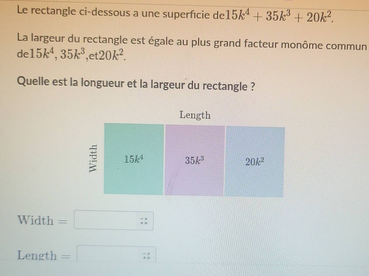 Le rectangle ci-dessous a une superficie de 15k^4+35k^3+20k^2.
La largeur du rectangle est égale au plus grand facteur monôme commun
de 15k^4,35k^3 ,et 20k^2.
Quelle est la longueur et la largeur du rectangle ?
Width =□ beginarrayr -x +zendarray 
Length =□ 